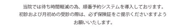 当院では待ち時間軽減のため、順番予約システムを導入しております。初診および月初めの受診の際は、必ず保険証をご提示いただきますようお願いいたします。